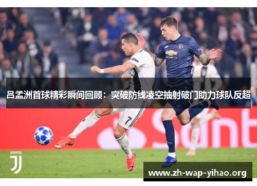 吕孟洲首球精彩瞬间回顾：突破防线凌空抽射破门助力球队反超