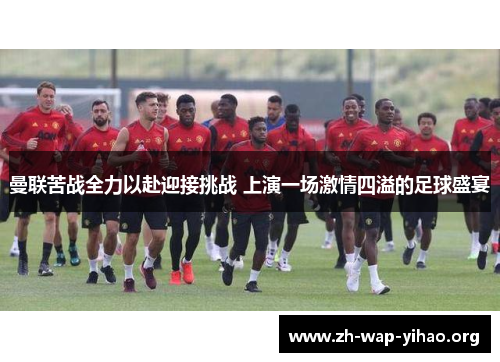 曼联苦战全力以赴迎接挑战 上演一场激情四溢的足球盛宴
