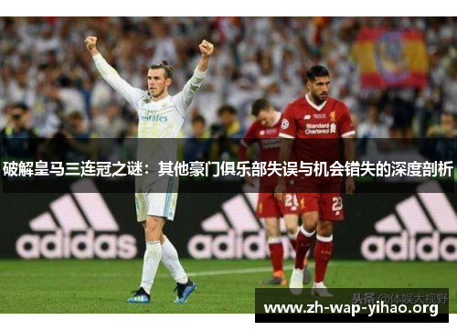 破解皇马三连冠之谜：其他豪门俱乐部失误与机会错失的深度剖析