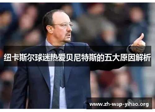 纽卡斯尔球迷热爱贝尼特斯的五大原因解析