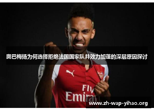 奥巴梅扬为何选择拒绝法国国家队并效力加蓬的深层原因探讨 奥巴梅扬为何选择拒绝法国国家队并效力加蓬的深层原因探讨